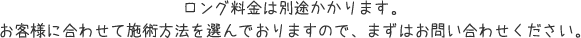 ロング料金は別途かかります。お客様に合わせて施術方法を選んでおりますので、まずはお問い合わせください。